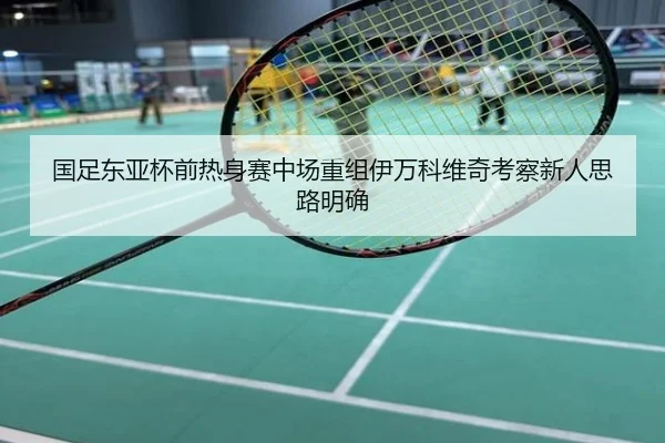 国足东亚杯前热身赛中场重组伊万科维奇考察新人思路明确