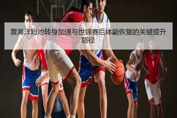 覃海洋短池转身加速与世锦赛后体能恢复的关键提升路径