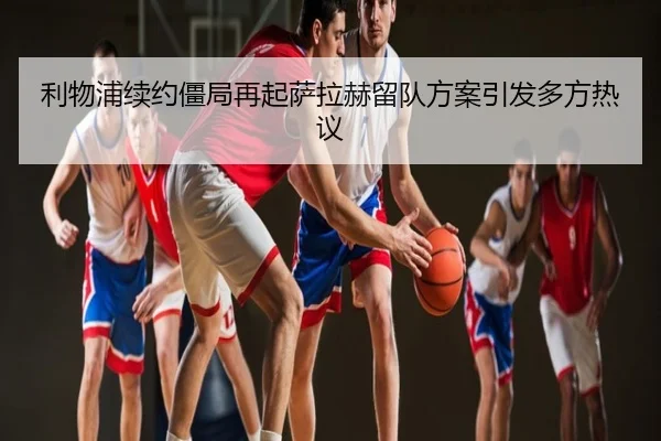利物浦续约僵局再起萨拉赫留队方案引发多方热议