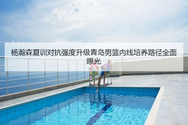 杨瀚森夏训对抗强度升级青岛男篮内线培养路径全面曝光