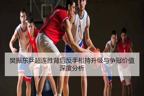 樊振东乒超连胜背后反手相持升级与争冠价值深度分析